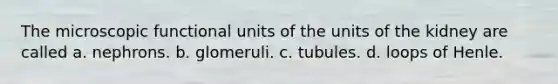 The microscopic functional units of the units of the kidney are called a. nephrons. b. glomeruli. c. tubules. d. loops of Henle.