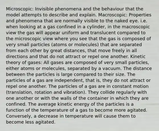 Microscopic: Invisible phenomena and the behaviour that the model attempts to describe and explain. Macroscopic: Properties and phenomena that are normally visible to the naked eye. i.e. when looking at a gas confined in a cylinder, in the macroscopic view the gas will appear uniform and translucent compared to the microscopic view where you see that the gas is composed of very small particles (atoms or molecules) that are separated from each other by great distances, that move freely in all directions and that do not attract or repel one another. Kinetic theory of gases: All gases are composed of very small particles, either atoms or molecules, separated by a vacuum. The distance between the particles is large compared to their size. The particles of a gas are independent, that is, they do not attract or repel one another. The particles of a gas are in constant motion (translation, rotation and vibration). They collide regularly with one another or with the walls of the container in which they are confined. The average kinetic energy of the particles is a function of the temperature of a gas to become more agitated. Conversely, a decrease in temperature will cause them to become less agitated.