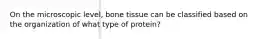 On the microscopic level, bone tissue can be classified based on the organization of what type of protein?