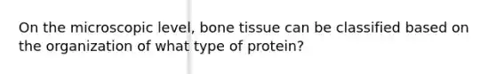 On the microscopic level, bone tissue can be classified based on the organization of what type of protein?