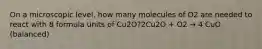 On a microscopic level, how many molecules of O2 are needed to react with 8 formula units of Cu2O?2Cu2O + O2 → 4 CuO (balanced)