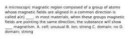 A microscopic magnetic region composed of a group of atoms whose magnetic fields are aligned in a common direction is called a(n) ____. In most materials, when these groups magnetic fields are pointing the same direction, the substance will show ____ magnetism. A. cell; unusual B. ion; strong C. domain; no D. domain; strong