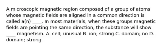 A microscopic magnetic region composed of a group of atoms whose <a href='https://www.questionai.com/knowledge/kqorUT4tK2-magnetic-fields' class='anchor-knowledge'>magnetic fields</a> are aligned in a common direction is called a(n) ____. In most materials, when these groups magnetic fields are pointing the same direction, the substance will show ____ magnetism. A. cell; unusual B. ion; strong C. domain; no D. domain; strong