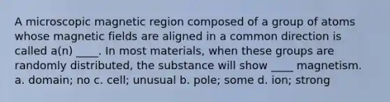 A microscopic magnetic region composed of a group of atoms whose <a href='https://www.questionai.com/knowledge/kqorUT4tK2-magnetic-fields' class='anchor-knowledge'>magnetic fields</a> are aligned in a common direction is called a(n) ____. In most materials, when these groups are randomly distributed, the substance will show ____ magnetism. a. domain; no c. cell; unusual b. pole; some d. ion; strong