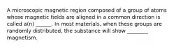 A microscopic magnetic region composed of a group of atoms whose magnetic fields are aligned in a common direction is called a(n) ______. In most materials, when these groups are randomly distributed, the substance will show ________ magnetism.