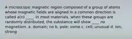 A microscopic magnetic region composed of a group of atoms whose magnetic fields are aligned in a common direction is called a(n) ____. In most materials, when these groups are randomly distributed, the substance will show ____ no magnetism. a. domain; no b. pole; some c. cell; unusual d. ion; strong