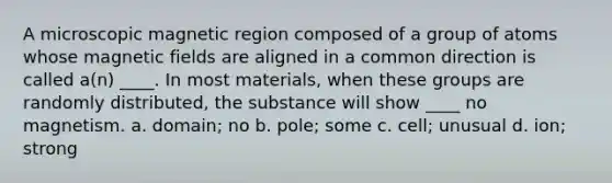 A microscopic magnetic region composed of a group of atoms whose magnetic fields are aligned in a common direction is called a(n) ____. In most materials, when these groups are randomly distributed, the substance will show ____ no magnetism. a. domain; no b. pole; some c. cell; unusual d. ion; strong