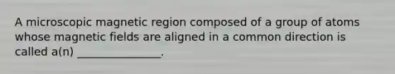 A microscopic magnetic region composed of a group of atoms whose magnetic fields are aligned in a common direction is called a(n) _______________.