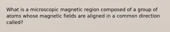 What is a microscopic magnetic region composed of a group of atoms whose <a href='https://www.questionai.com/knowledge/kqorUT4tK2-magnetic-fields' class='anchor-knowledge'>magnetic fields</a> are aligned in a common direction called?