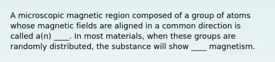 A microscopic magnetic region composed of a group of atoms whose magnetic fields are aligned in a common direction is called a(n) ____. In most materials, when these groups are randomly distributed, the substance will show ____ magnetism.