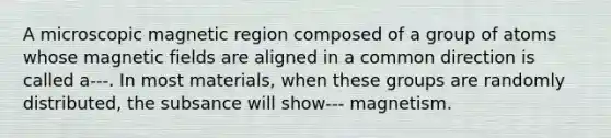 A microscopic magnetic region composed of a group of atoms whose magnetic fields are aligned in a common direction is called a---. In most materials, when these groups are randomly distributed, the subsance will show--- magnetism.