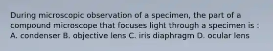 During microscopic observation of a specimen, the part of a compound microscope that focuses light through a specimen is : A. condenser B. objective lens C. iris diaphragm D. ocular lens