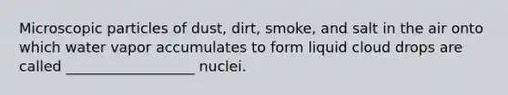 Microscopic particles of dust, dirt, smoke, and salt in the air onto which water vapor accumulates to form liquid cloud drops are called __________________ nuclei.