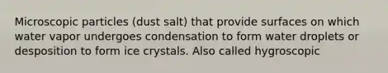 Microscopic particles (dust salt) that provide surfaces on which water vapor undergoes condensation to form water droplets or desposition to form ice crystals. Also called hygroscopic