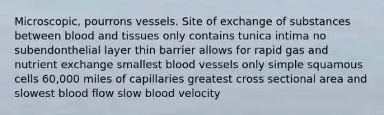 Microscopic, pourrons vessels. Site of exchange of substances between blood and tissues only contains tunica intima no subendonthelial layer thin barrier allows for rapid gas and nutrient exchange smallest blood vessels only simple squamous cells 60,000 miles of capillaries greatest cross sectional area and slowest blood flow slow blood velocity