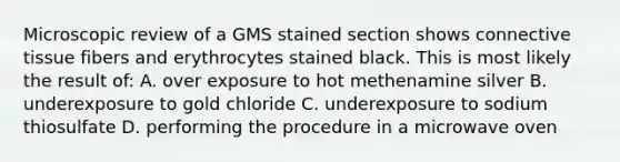 Microscopic review of a GMS stained section shows connective tissue fibers and erythrocytes stained black. This is most likely the result of: A. over exposure to hot methenamine silver B. underexposure to gold chloride C. underexposure to sodium thiosulfate D. performing the procedure in a microwave oven