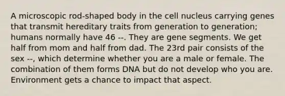 A microscopic rod-shaped body in the cell nucleus carrying genes that transmit hereditary traits from generation to generation; humans normally have 46 --. They are gene segments. We get half from mom and half from dad. The 23rd pair consists of the sex --, which determine whether you are a male or female. The combination of them forms DNA but do not develop who you are. Environment gets a chance to impact that aspect.