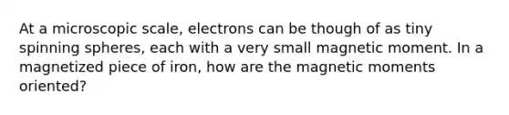 At a microscopic scale, electrons can be though of as tiny spinning spheres, each with a very small magnetic moment. In a magnetized piece of iron, how are the magnetic moments oriented?