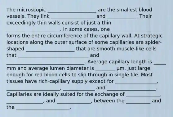 The microscopic ____________________ are the smallest blood vessels. They link __________________ and ____________. Their exceedingly thin walls consist of just a thin ______________________. In some cases, one _____________________ forms the entire circumference of the capillary wall. At strategic locations along the outer surface of some capillaries are spider-shaped ____________________ that are smooth muscle-like cells that _____________________________ and ________________________________. Average capillary length is _____ mm and average lumen diameter is ________ μm, just large enough for red blood cells to slip through in single file. Most tissues have rich-capillary supply except for _________________, ______________________, _____________ and ____________________. Capillaries are ideally suited for the exchange of ______________, _______________, and ______________, between the __________ and the ______________________.
