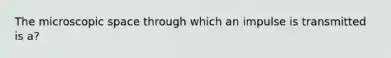 The microscopic space through which an impulse is transmitted is a?