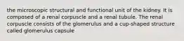 the microscopic structural and functional unit of the kidney. It is composed of a renal corpuscle and a renal tubule. The renal corpuscle consists of the glomerulus and a cup-shaped structure called glomerulus capsule