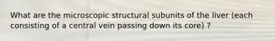 What are the microscopic structural subunits of the liver (each consisting of a central vein passing down its core) ?