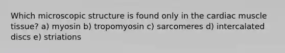 Which microscopic structure is found only in the cardiac muscle tissue? a) myosin b) tropomyosin c) sarcomeres d) intercalated discs e) striations