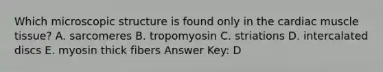 Which microscopic structure is found only in the cardiac muscle tissue? A. sarcomeres B. tropomyosin C. striations D. intercalated discs E. myosin thick fibers Answer Key: D