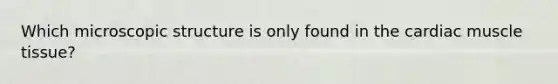 Which microscopic structure is only found in the cardiac muscle tissue?