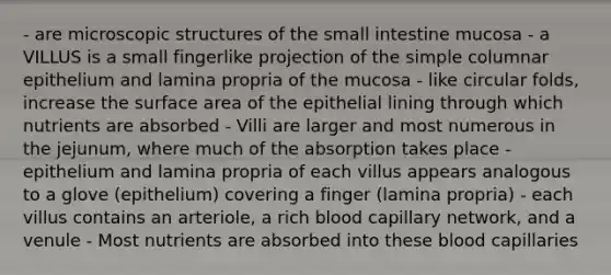 - are microscopic structures of the small intestine mucosa - a VILLUS is a small fingerlike projection of the simple columnar epithelium and lamina propria of the mucosa - like circular folds, increase the surface area of the epithelial lining through which nutrients are absorbed - Villi are larger and most numerous in the jejunum, where much of the absorption takes place - epithelium and lamina propria of each villus appears analogous to a glove (epithelium) covering a finger (lamina propria) - each villus contains an arteriole, a rich blood capillary network, and a venule - Most nutrients are absorbed into these blood capillaries