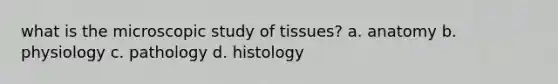 what is the microscopic study of tissues? a. anatomy b. physiology c. pathology d. histology