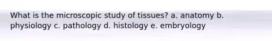 What is the microscopic study of tissues? a. anatomy b. physiology c. pathology d. histology e. embryology