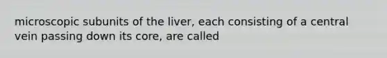 microscopic subunits of the liver, each consisting of a central vein passing down its core, are called