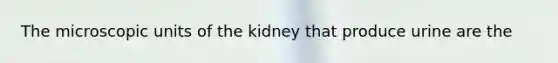 The microscopic units of the kidney that produce urine are the