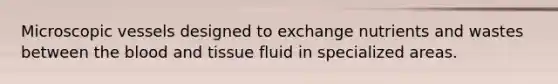 Microscopic vessels designed to exchange nutrients and wastes between the blood and tissue fluid in specialized areas.