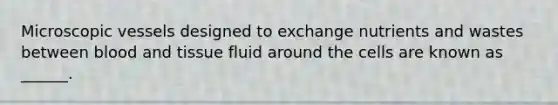 Microscopic vessels designed to exchange nutrients and wastes between blood and tissue fluid around the cells are known as ______.