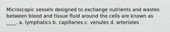 Microscopic vessels designed to exchange nutrients and wastes between blood and tissue fluid around the cells are known as ____. a. lymphatics b. capillaries c. venules d. arterioles