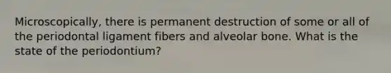 Microscopically, there is permanent destruction of some or all of the periodontal ligament fibers and alveolar bone. What is the state of the periodontium?