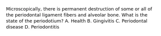 Microscopically, there is permanent destruction of some or all of the periodontal ligament fibers and alveolar bone. What is the state of the periodotium? A. Health B. Gingivitis C. Periodontal disease D. Periodontitis