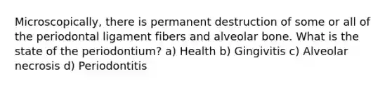 Microscopically, there is permanent destruction of some or all of the periodontal ligament fibers and alveolar bone. What is the state of the periodontium? a) Health b) Gingivitis c) Alveolar necrosis d) Periodontitis