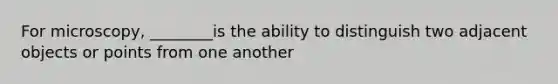 For microscopy, ________is the ability to distinguish two adjacent objects or points from one another