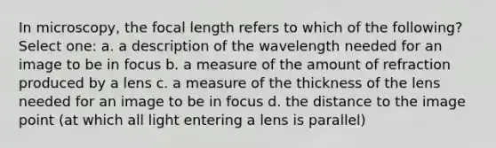 In microscopy, the focal length refers to which of the following? Select one: a. a description of the wavelength needed for an image to be in focus b. a measure of the amount of refraction produced by a lens c. a measure of the thickness of the lens needed for an image to be in focus d. the distance to the image point (at which all light entering a lens is parallel)