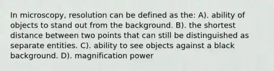 In microscopy, resolution can be defined as the: A). ability of objects to stand out from the background. B). the shortest distance between two points that can still be distinguished as separate entities. C). ability to see objects against a black background. D). magnification power