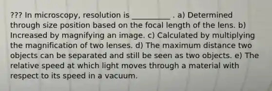 ??? In microscopy, resolution is __________ . a) Determined through size position based on the focal length of the lens. b) Increased by magnifying an image. c) Calculated by multiplying the magnification of two lenses. d) The maximum distance two objects can be separated and still be seen as two objects. e) The relative speed at which light moves through a material with respect to its speed in a vacuum.