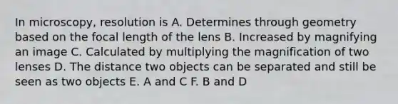 In microscopy, resolution is A. Determines through geometry based on the focal length of the lens B. Increased by magnifying an image C. Calculated by multiplying the magnification of two lenses D. The distance two objects can be separated and still be seen as two objects E. A and C F. B and D