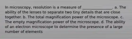 In microscopy, resolution is a measure of ________________. a. The ability of the lenses to separate two tiny details that are close together. b. The total magnification power of the microscope. c. The empty magnification power of the microscope. d. The ability of an electron microscope to determine the presence of a large number of elements