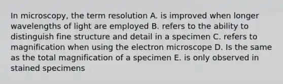 In microscopy, the term resolution A. is improved when longer wavelengths of light are employed B. refers to the ability to distinguish fine structure and detail in a specimen C. refers to magnification when using the electron microscope D. Is the same as the total magnification of a specimen E. is only observed in stained specimens