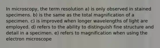 In microscopy, the term resolution a) is only observed in stained specimens. b) is the same as the total magnification of a specimen. c) is improved when longer wavelengths of light are employed. d) refers to the ability to distinguish fine structure and detail in a specimen. e) refers to magnification when using the electron microscope