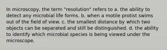 In microscopy, the term "resolution" refers to a. the ability to detect any microbial life forms. b. when a motile protist swims out of the field of view. c. the smallest distance by which two objects can be separated and still be distinguished. d. the ability to identify which microbial species is being viewed under the microscope.