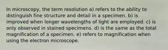 In microscopy, the term resolution a) refers to the ability to distinguish fine structure and detail in a specimen. b) is improved when longer wavelengths of light are employed. c) is only observed in stained specimens. d) is the same as the total magnification of a specimen. e) refers to magnification when using the electron microscope.